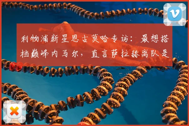 利物浦新星恩古莫哈专访：最想搭档巅峰内马尔，直言萨拉赫离队是巨大损失，谈2026赛季个人目标