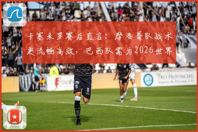 卡塞米罗赛后直言：摩洛哥队战术更流畅高效，巴西队需为2026世界杯失利负全责，深度复盘比赛关键点