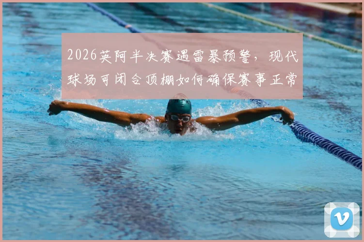 2026英阿半决赛遇雷暴预警,现代球场可闭合顶棚如何确保赛事正常?球迷必看详解