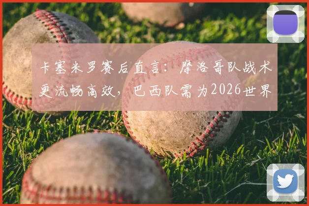 卡塞米罗赛后直言:摩洛哥队战术更流畅高效,巴西队需为2026世界杯失利负全责,深度复盘比赛关键点