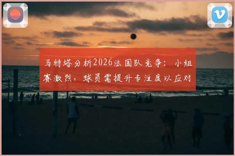 马特塔分析2026法国队竞争:小组赛激烈,球员需提升专注度以应对强敌