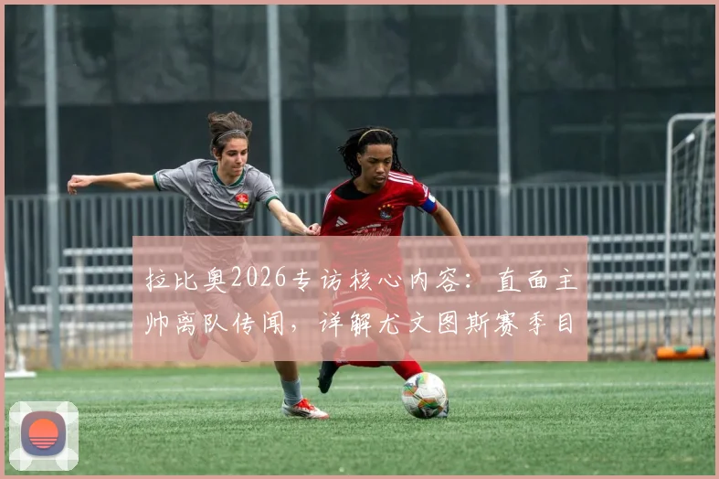 拉比奥2026专访核心内容:直面主帅离队传闻,详解尤文图斯赛季目标与更衣室现状
