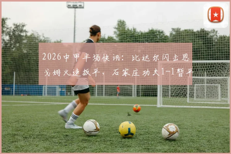2026中甲半场快讯：比达尔闪击恩戈姆火速扳平，石家庄功夫1-1暂平南京城市