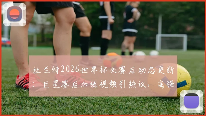 杜兰特2026世界杯决赛后动态更新:巨星赛后加练视频引热议,高强度训练计划曝光