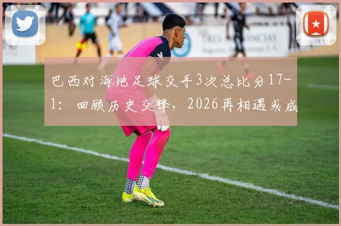 巴西对海地足球交手3次总比分17-1：回顾历史交锋，2026再相遇或成看点