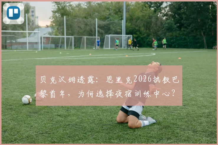 贝克汉姆透露：恩里克2026执教巴黎首年，为何选择夜宿训练中心？揭秘主帅的极致敬业与管理哲学