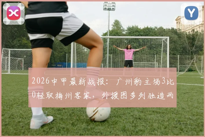 2026中甲最新战报:广州豹主场3比0轻取梅州客家,外援图多列独造两球领跑射手榜,完整回放及赛后分析
