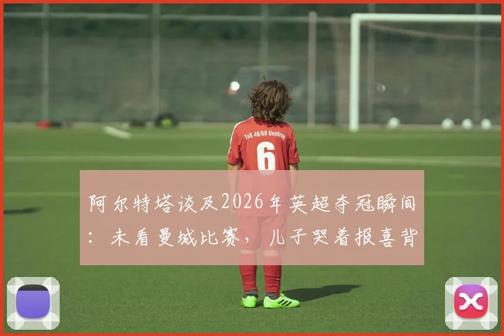 阿尔特塔谈及2026年英超夺冠瞬间：未看曼城比赛，儿子哭着报喜背后的故事与策略解析