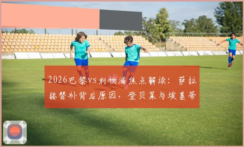 2026巴黎vs利物浦焦点解读：萨拉赫替补背后原因，登贝莱与埃基蒂克对决全解析