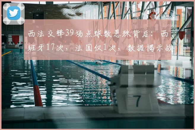 西法交锋39场点球数悬殊背后:西班牙17次,法国仅1次,数据揭示战术与风格差异