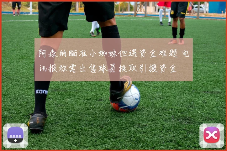 阿森纳瞄准小蜘蛛但遇资金难题 电讯报称需出售球员换取引援资金
